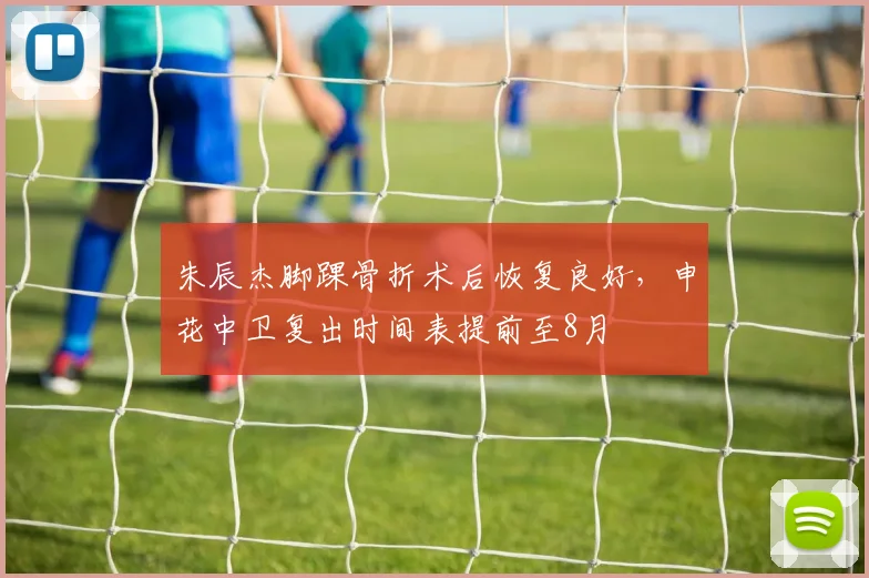 朱辰杰脚踝骨折术后恢复良好,申花中卫复出时间表提前至8月