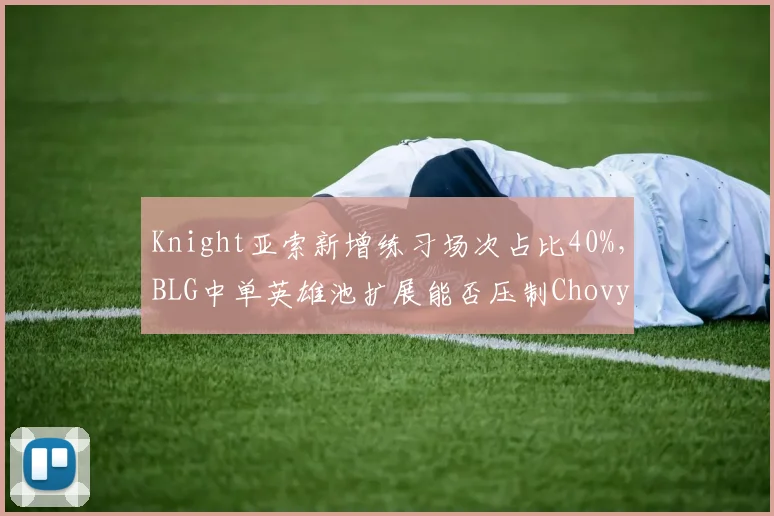 Knight亚索新增练习场次占比40%,BLG中单英雄池扩展能否压制Chovy对线统治力