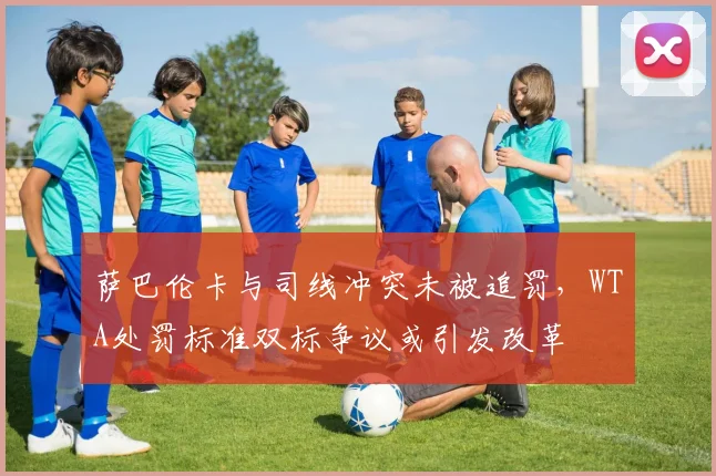 萨巴伦卡与司线冲突未被追罚,WTA处罚标准双标争议或引发改革