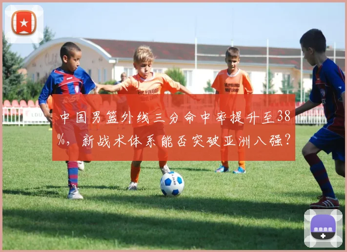 中国男篮外线三分命中率提升至38%,新战术体系能否突破亚洲八强?