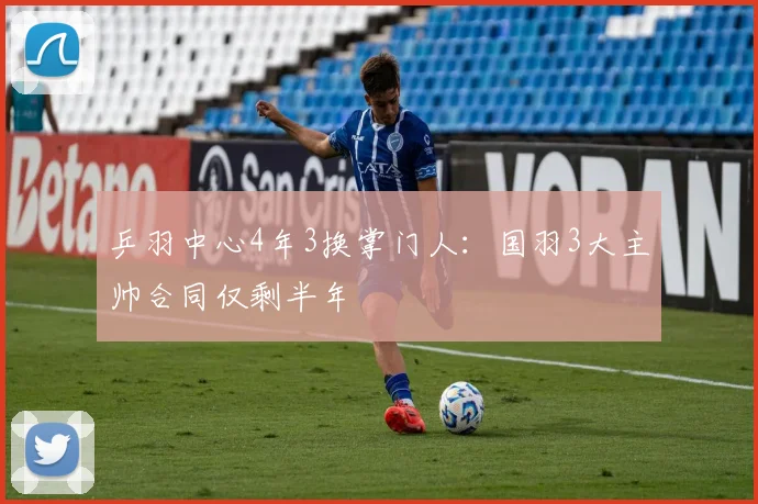 乒羽中心4年3换掌门人：国羽3大主帅合同仅剩半年