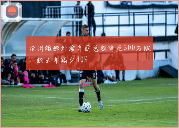 沧州雄狮外援年薪总额降至300万欧,较去年减少40%