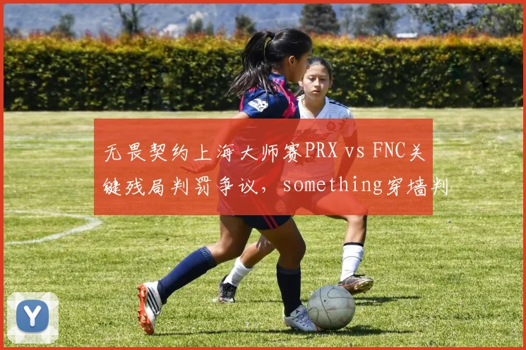 无畏契约上海大师赛PRX vs FNC关键残局判罚争议,something穿墙判定被质疑