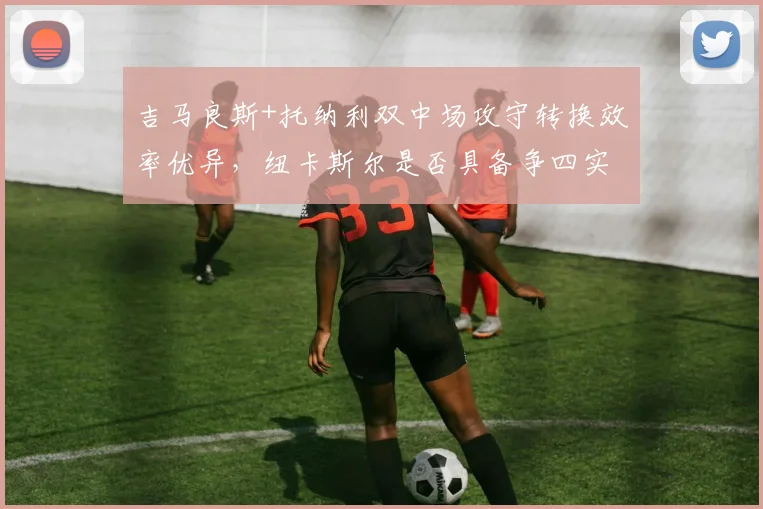 吉马良斯+托纳利双中场攻守转换效率优异,纽卡斯尔是否具备争四实力